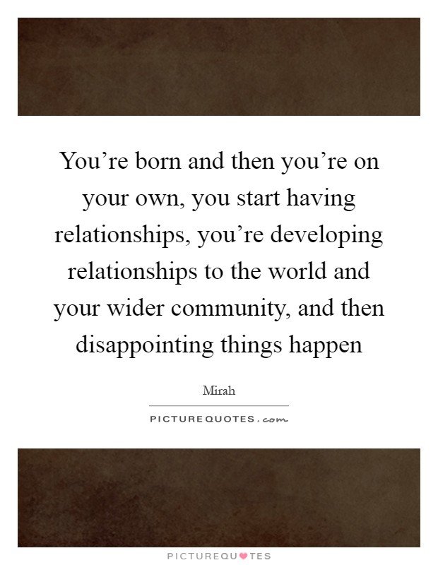 You're born and then you're on your own, you start having relationships, you're developing relationships to the world and your wider community, and then disappointing things happen Picture Quote #1
