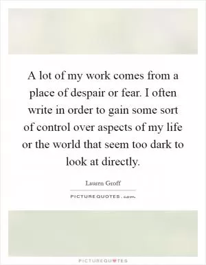 A lot of my work comes from a place of despair or fear. I often write in order to gain some sort of control over aspects of my life or the world that seem too dark to look at directly Picture Quote #1