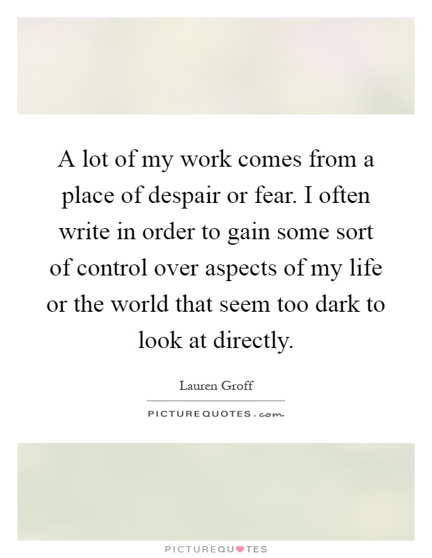 A lot of my work comes from a place of despair or fear. I often write in order to gain some sort of control over aspects of my life or the world that seem too dark to look at directly Picture Quote #1