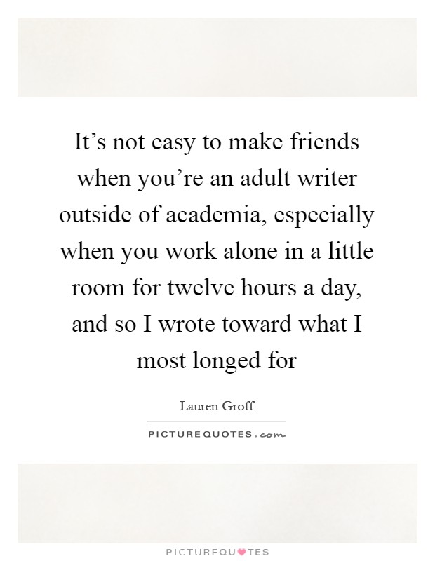 It's not easy to make friends when you're an adult writer outside of academia, especially when you work alone in a little room for twelve hours a day, and so I wrote toward what I most longed for Picture Quote #1