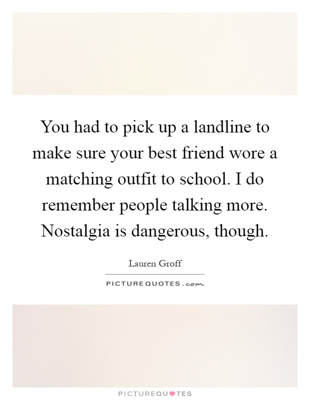 You had to pick up a landline to make sure your best friend wore a matching outfit to school. I do remember people talking more. Nostalgia is dangerous, though Picture Quote #1