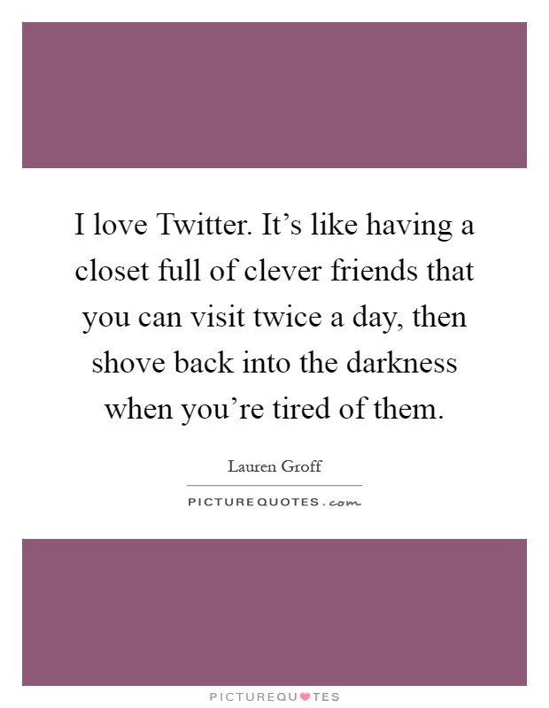 I love Twitter. It's like having a closet full of clever friends that you can visit twice a day, then shove back into the darkness when you're tired of them Picture Quote #1