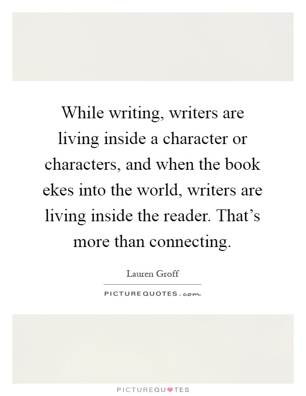 While writing, writers are living inside a character or characters, and when the book ekes into the world, writers are living inside the reader. That's more than connecting Picture Quote #1