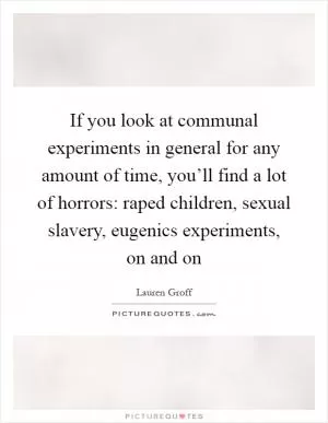 If you look at communal experiments in general for any amount of time, you’ll find a lot of horrors: raped children, sexual slavery, eugenics experiments, on and on Picture Quote #1