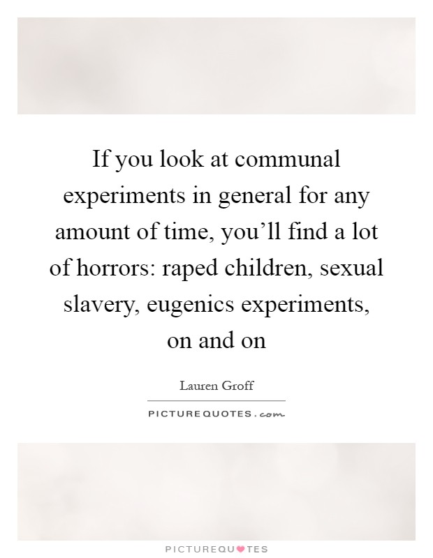 If you look at communal experiments in general for any amount of time, you'll find a lot of horrors: raped children, sexual slavery, eugenics experiments, on and on Picture Quote #1