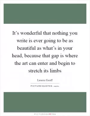 It’s wonderful that nothing you write is ever going to be as beautiful as what’s in your head, because that gap is where the art can enter and begin to stretch its limbs Picture Quote #1