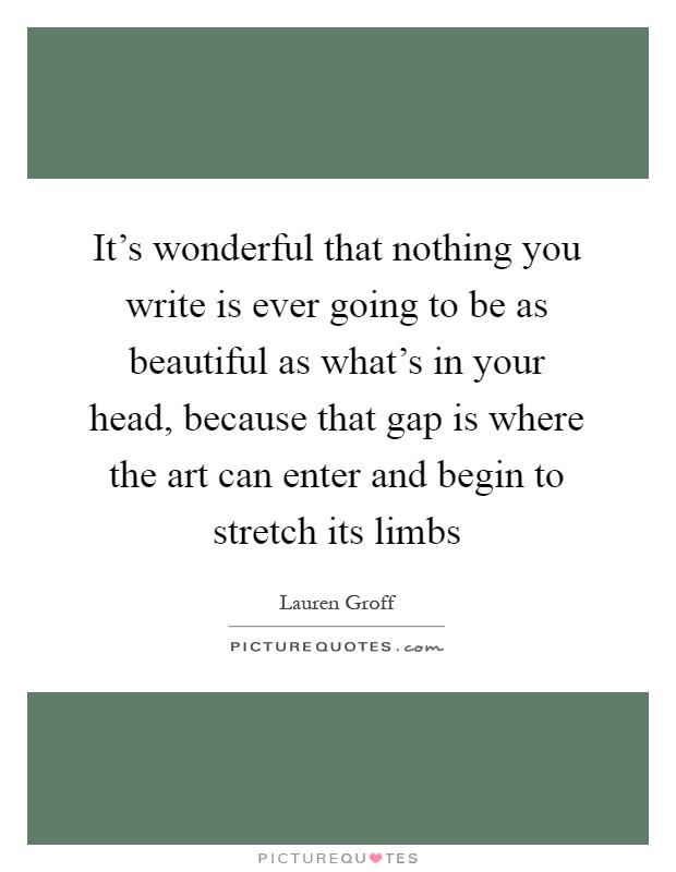 It's wonderful that nothing you write is ever going to be as beautiful as what's in your head, because that gap is where the art can enter and begin to stretch its limbs Picture Quote #1