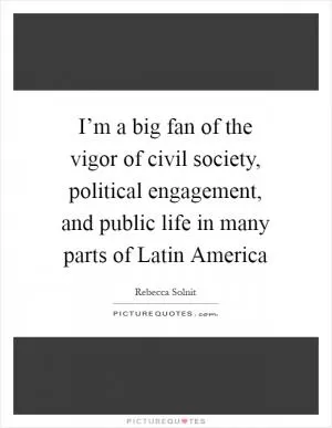 I’m a big fan of the vigor of civil society, political engagement, and public life in many parts of Latin America Picture Quote #1