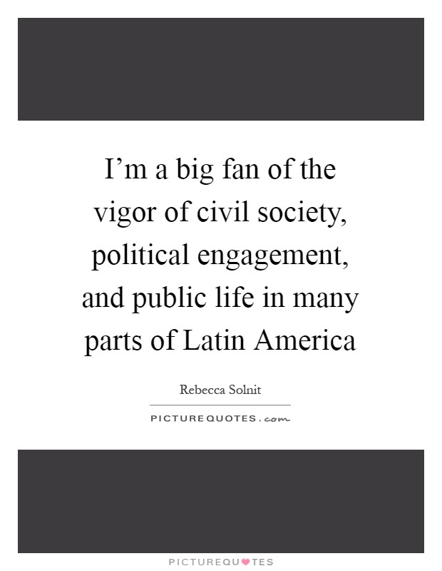 I'm a big fan of the vigor of civil society, political engagement, and public life in many parts of Latin America Picture Quote #1