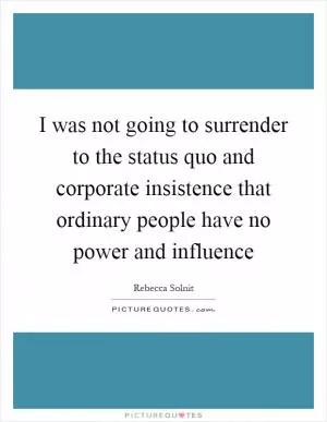 I was not going to surrender to the status quo and corporate insistence that ordinary people have no power and influence Picture Quote #1