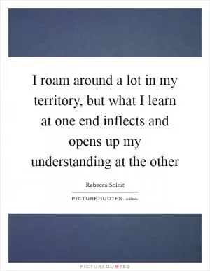I roam around a lot in my territory, but what I learn at one end inflects and opens up my understanding at the other Picture Quote #1