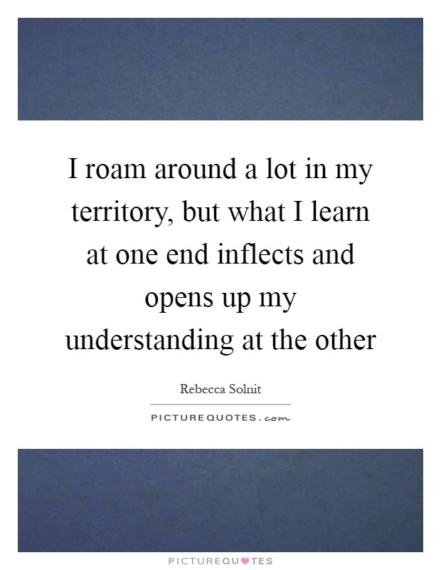 I roam around a lot in my territory, but what I learn at one end inflects and opens up my understanding at the other Picture Quote #1