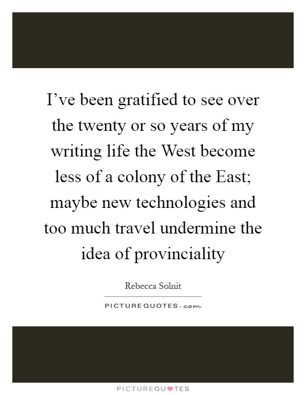 I've been gratified to see over the twenty or so years of my writing life the West become less of a colony of the East; maybe new technologies and too much travel undermine the idea of provinciality Picture Quote #1