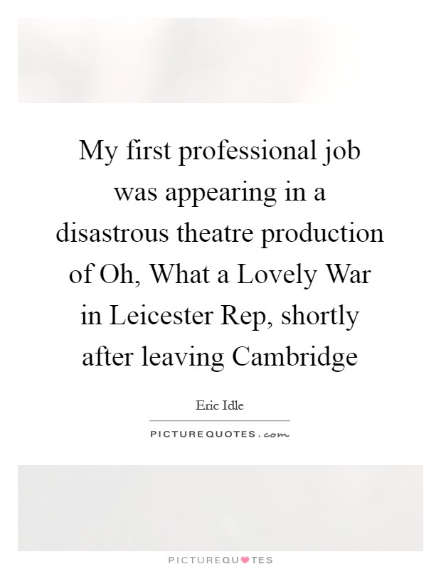 My first professional job was appearing in a disastrous theatre production of Oh, What a Lovely War in Leicester Rep, shortly after leaving Cambridge Picture Quote #1