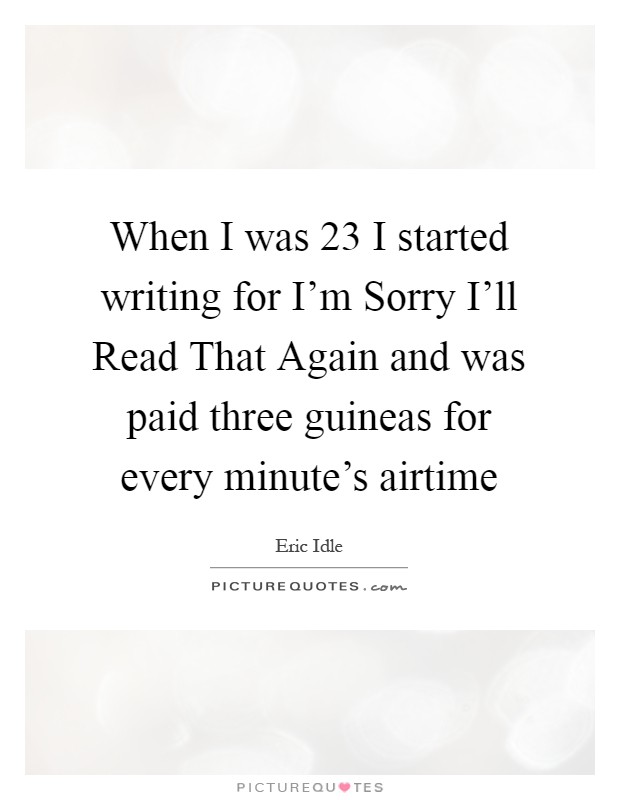 When I was 23 I started writing for I'm Sorry I'll Read That Again and was paid three guineas for every minute's airtime Picture Quote #1