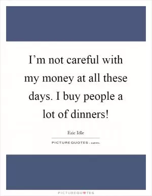 I’m not careful with my money at all these days. I buy people a lot of dinners! Picture Quote #1