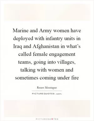 Marine and Army women have deployed with infantry units in Iraq and Afghanistan in what’s called female engagement teams, going into villages, talking with women and sometimes coming under fire Picture Quote #1