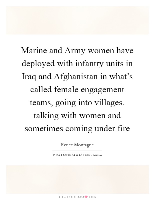 Marine and Army women have deployed with infantry units in Iraq and Afghanistan in what's called female engagement teams, going into villages, talking with women and sometimes coming under fire Picture Quote #1