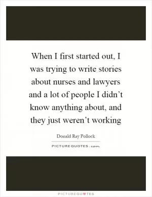 When I first started out, I was trying to write stories about nurses and lawyers and a lot of people I didn’t know anything about, and they just weren’t working Picture Quote #1