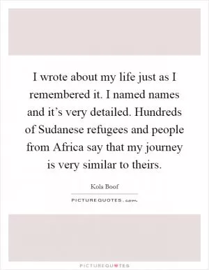 I wrote about my life just as I remembered it. I named names and it’s very detailed. Hundreds of Sudanese refugees and people from Africa say that my journey is very similar to theirs Picture Quote #1