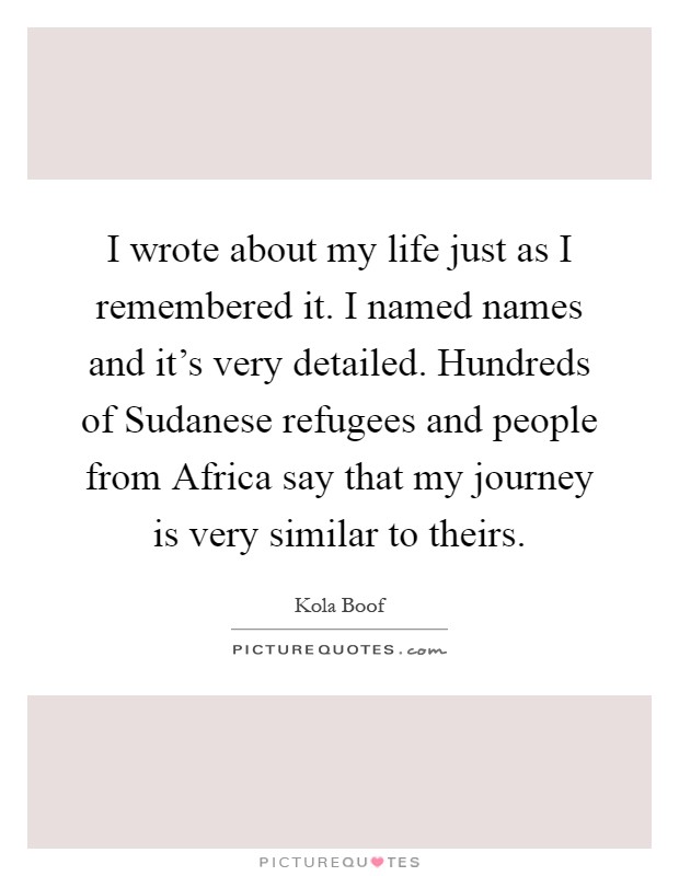 I wrote about my life just as I remembered it. I named names and it's very detailed. Hundreds of Sudanese refugees and people from Africa say that my journey is very similar to theirs Picture Quote #1