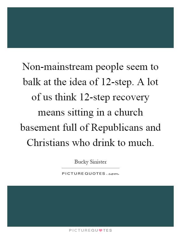 Non-mainstream people seem to balk at the idea of 12-step. A lot of us think 12-step recovery means sitting in a church basement full of Republicans and Christians who drink to much Picture Quote #1