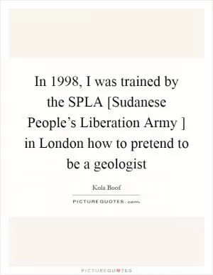 In 1998, I was trained by the SPLA [Sudanese People’s Liberation Army ] in London how to pretend to be a geologist Picture Quote #1