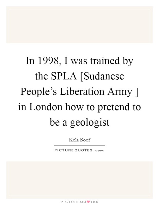 In 1998, I was trained by the SPLA [Sudanese People's Liberation Army ] in London how to pretend to be a geologist Picture Quote #1