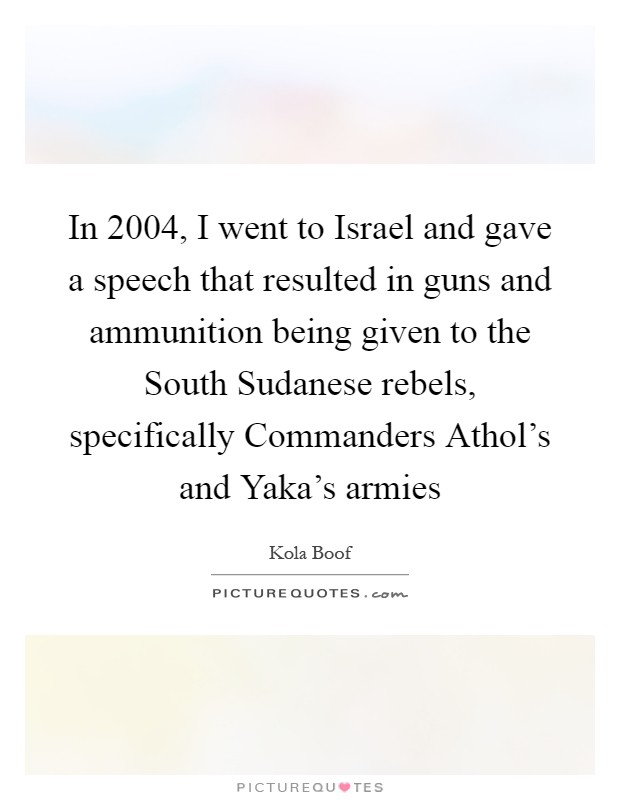 In 2004, I went to Israel and gave a speech that resulted in guns and ammunition being given to the South Sudanese rebels, specifically Commanders Athol's and Yaka's armies Picture Quote #1