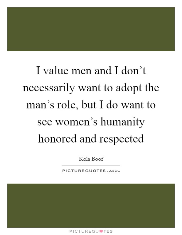 I value men and I don't necessarily want to adopt the man's role, but I do want to see women's humanity honored and respected Picture Quote #1