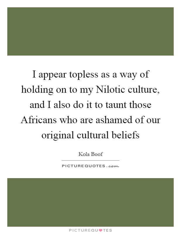 I appear topless as a way of holding on to my Nilotic culture, and I also do it to taunt those Africans who are ashamed of our original cultural beliefs Picture Quote #1