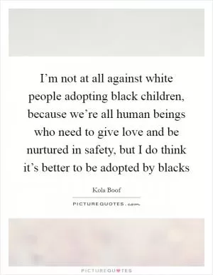 I’m not at all against white people adopting black children, because we’re all human beings who need to give love and be nurtured in safety, but I do think it’s better to be adopted by blacks Picture Quote #1