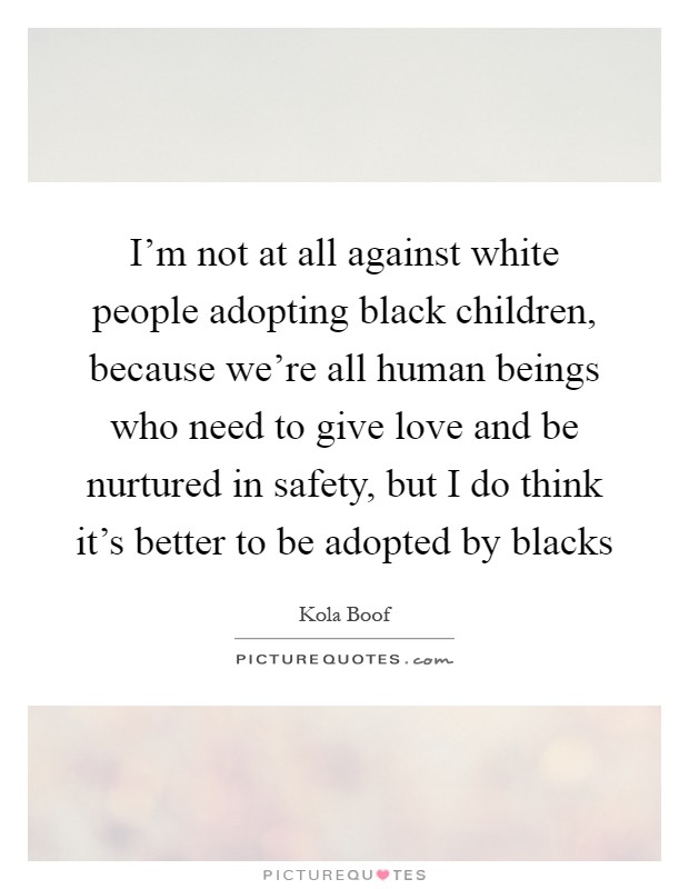 I'm not at all against white people adopting black children, because we're all human beings who need to give love and be nurtured in safety, but I do think it's better to be adopted by blacks Picture Quote #1