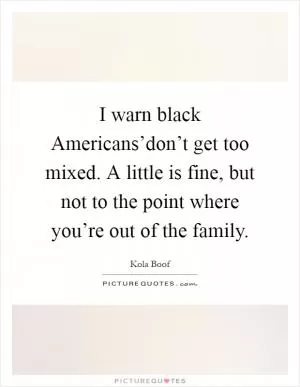 I warn black Americans’don’t get too mixed. A little is fine, but not to the point where you’re out of the family Picture Quote #1