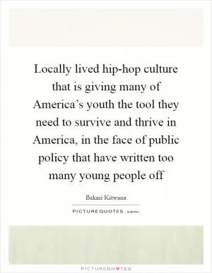 Locally lived hip-hop culture that is giving many of America’s youth the tool they need to survive and thrive in America, in the face of public policy that have written too many young people off Picture Quote #1