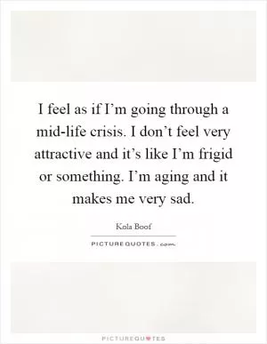 I feel as if I’m going through a mid-life crisis. I don’t feel very attractive and it’s like I’m frigid or something. I’m aging and it makes me very sad Picture Quote #1