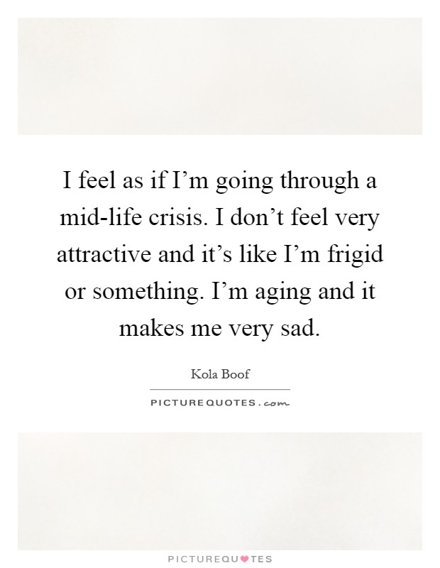 I feel as if I'm going through a mid-life crisis. I don't feel very attractive and it's like I'm frigid or something. I'm aging and it makes me very sad Picture Quote #1