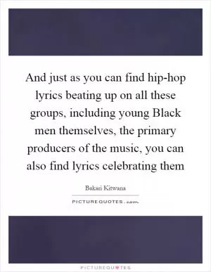 And just as you can find hip-hop lyrics beating up on all these groups, including young Black men themselves, the primary producers of the music, you can also find lyrics celebrating them Picture Quote #1