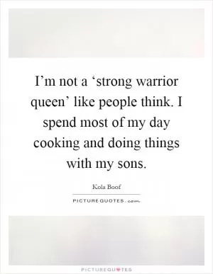 I’m not a ‘strong warrior queen’ like people think. I spend most of my day cooking and doing things with my sons Picture Quote #1
