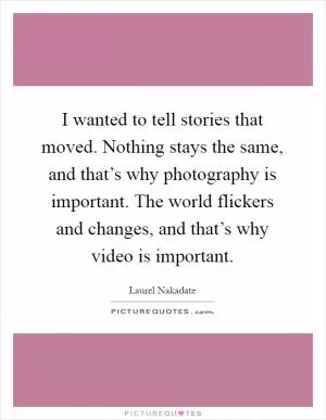 I wanted to tell stories that moved. Nothing stays the same, and that’s why photography is important. The world flickers and changes, and that’s why video is important Picture Quote #1