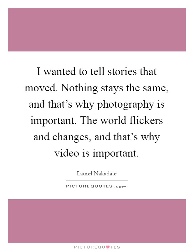 I wanted to tell stories that moved. Nothing stays the same, and that's why photography is important. The world flickers and changes, and that's why video is important Picture Quote #1