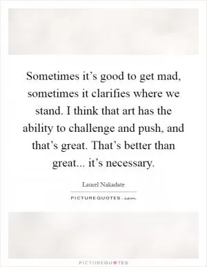 Sometimes it’s good to get mad, sometimes it clarifies where we stand. I think that art has the ability to challenge and push, and that’s great. That’s better than great... it’s necessary Picture Quote #1