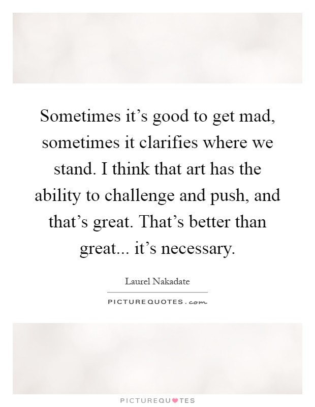 Sometimes it's good to get mad, sometimes it clarifies where we stand. I think that art has the ability to challenge and push, and that's great. That's better than great... it's necessary Picture Quote #1