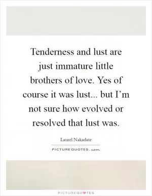 Tenderness and lust are just immature little brothers of love. Yes of course it was lust... but I’m not sure how evolved or resolved that lust was Picture Quote #1