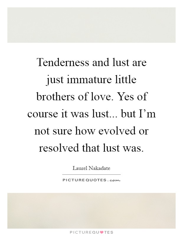 Tenderness and lust are just immature little brothers of love. Yes of course it was lust... but I'm not sure how evolved or resolved that lust was Picture Quote #1