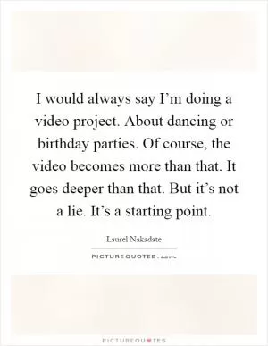 I would always say I’m doing a video project. About dancing or birthday parties. Of course, the video becomes more than that. It goes deeper than that. But it’s not a lie. It’s a starting point Picture Quote #1