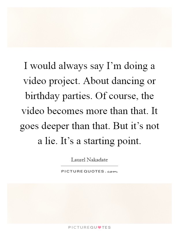I would always say I'm doing a video project. About dancing or birthday parties. Of course, the video becomes more than that. It goes deeper than that. But it's not a lie. It's a starting point Picture Quote #1