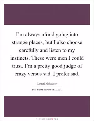 I’m always afraid going into strange places, but I also choose carefully and listen to my instincts. These were men I could trust. I’m a pretty good judge of crazy versus sad. I prefer sad Picture Quote #1
