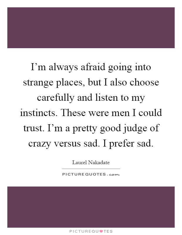 I'm always afraid going into strange places, but I also choose carefully and listen to my instincts. These were men I could trust. I'm a pretty good judge of crazy versus sad. I prefer sad Picture Quote #1
