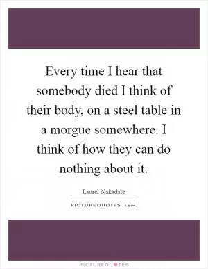 Every time I hear that somebody died I think of their body, on a steel table in a morgue somewhere. I think of how they can do nothing about it Picture Quote #1